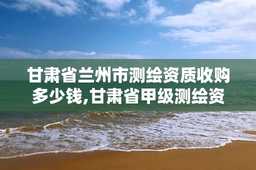 甘肃省兰州市测绘资质收购多少钱,甘肃省甲级测绘资质单位