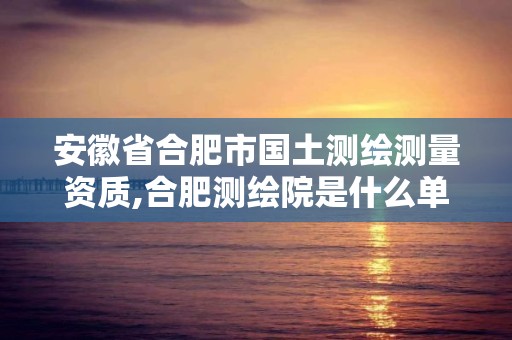 安徽省合肥市国土测绘测量资质,合肥测绘院是什么单位。