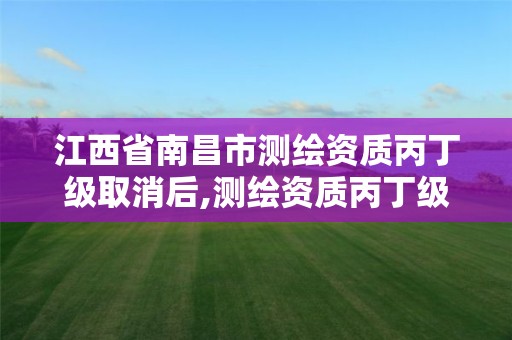 江西省南昌市测绘资质丙丁级取消后,测绘资质丙丁级取消时间。