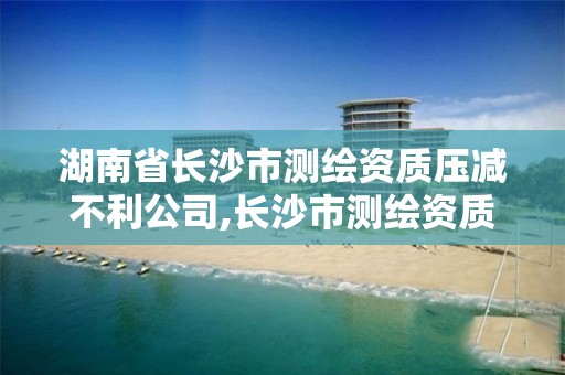 湖南省长沙市测绘资质压减不利公司,长沙市测绘资质单位名单。