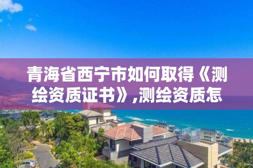 青海省西宁市如何取得《测绘资质证书》,测绘资质怎么评定的。