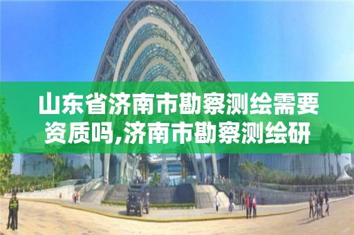 山东省济南市勘察测绘需要资质吗,济南市勘察测绘研究院是事业单位吗