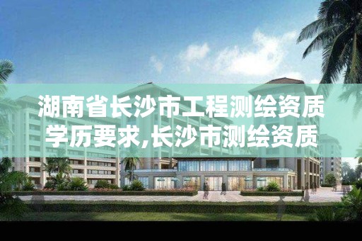 湖南省长沙市工程测绘资质学历要求,长沙市测绘资质单位名单