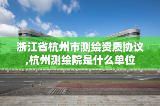 浙江省杭州市测绘资质协议,杭州测绘院是什么单位