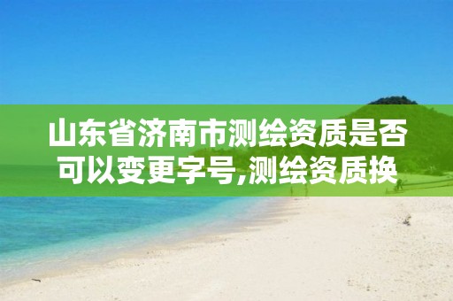 山东省济南市测绘资质是否可以变更字号,测绘资质换证怎么办理