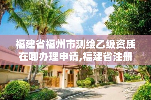 福建省福州市测绘乙级资质在哪办理申请,福建省注册测绘师