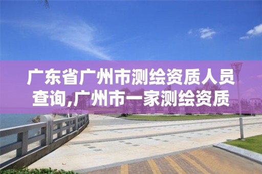 广东省广州市测绘资质人员查询,广州市一家测绘资质单位