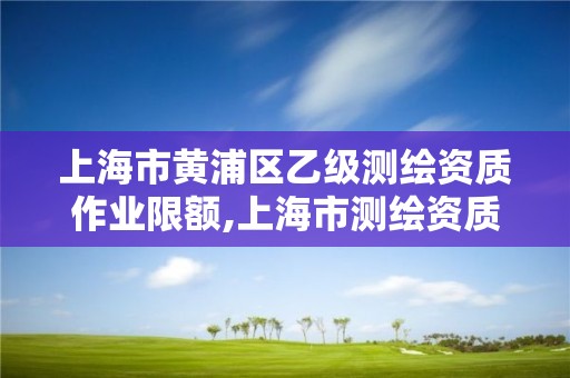 上海市黄浦区乙级测绘资质作业限额,上海市测绘资质单位名单