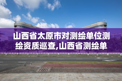 山西省太原市对测绘单位测绘资质巡查,山西省测绘单位名单