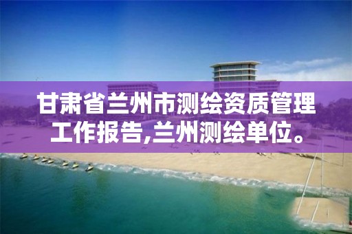 甘肃省兰州市测绘资质管理工作报告,兰州测绘单位。