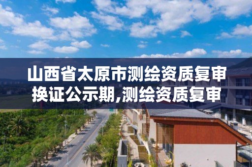 山西省太原市测绘资质复审换证公示期,测绘资质复审换证时间