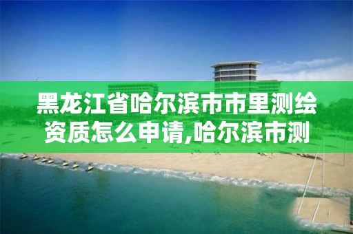 黑龙江省哈尔滨市市里测绘资质怎么申请,哈尔滨市测绘院