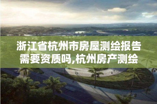 浙江省杭州市房屋测绘报告需要资质吗,杭州房产测绘管理服务平台