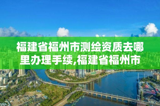 福建省福州市测绘资质去哪里办理手续,福建省福州市测绘资质去哪里办理手续呢