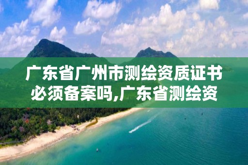 广东省广州市测绘资质证书必须备案吗,广东省测绘资质延期。