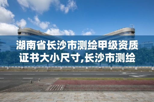 湖南省长沙市测绘甲级资质证书大小尺寸,长沙市测绘资质单位名单。