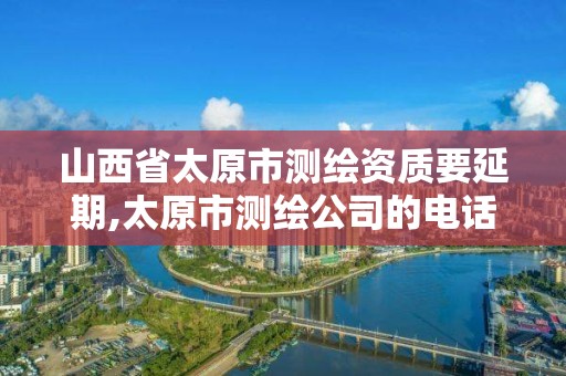 山西省太原市测绘资质要延期,太原市测绘公司的电话是多少