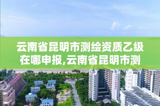 云南省昆明市测绘资质乙级在哪申报,云南省昆明市测绘资质乙级在哪申报办理