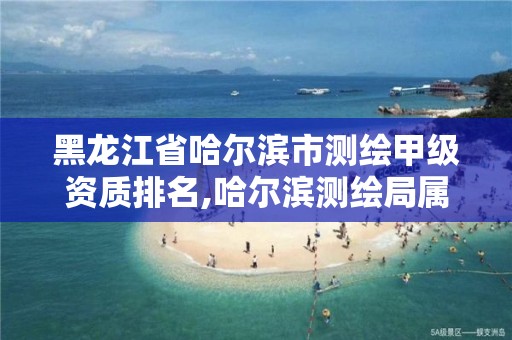 黑龙江省哈尔滨市测绘甲级资质排名,哈尔滨测绘局属于什么单位