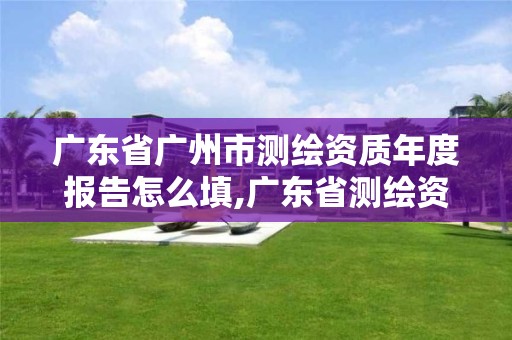 广东省广州市测绘资质年度报告怎么填,广东省测绘资质办理流程。