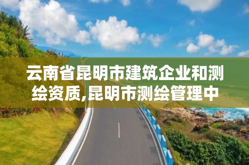 云南省昆明市建筑企业和测绘资质,昆明市测绘管理中心