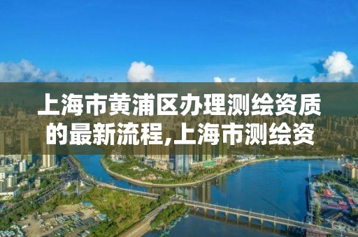 上海市黄浦区办理测绘资质的最新流程,上海市测绘资质单位名单