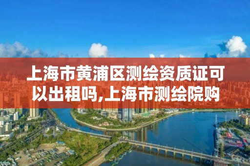 上海市黄浦区测绘资质证可以出租吗,上海市测绘院购买图纸。