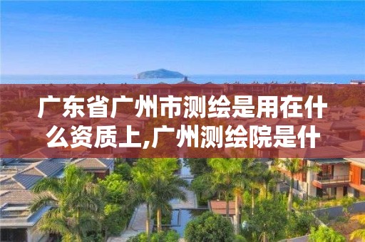 广东省广州市测绘是用在什么资质上,广州测绘院是什么单位。