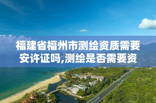 福建省福州市测绘资质需要安许证吗,测绘是否需要资质