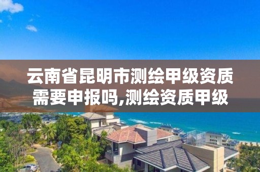 云南省昆明市测绘甲级资质需要申报吗,测绘资质甲级申报条件