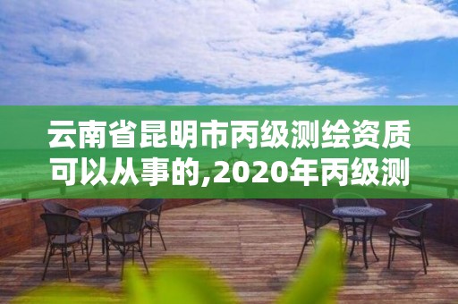 云南省昆明市丙级测绘资质可以从事的,2020年丙级测绘资质会取消吗