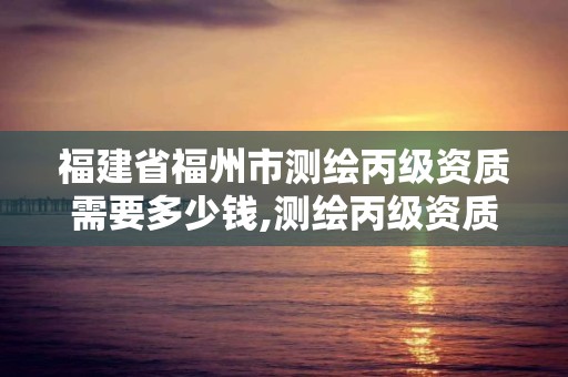 福建省福州市测绘丙级资质需要多少钱,测绘丙级资质人员要求