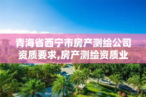 青海省西宁市房产测绘公司资质要求,房产测绘资质业务范围