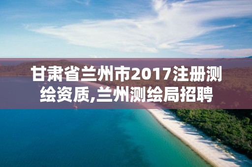 甘肃省兰州市2017注册测绘资质,兰州测绘局招聘 甘肃省兰州市2017注册测绘资质,兰州测绘局招聘