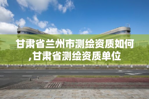 甘肃省兰州市测绘资质如何,甘肃省测绘资质单位