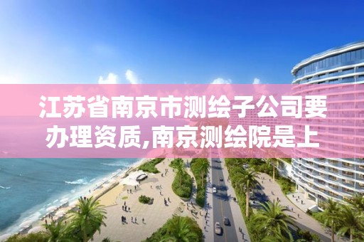 江苏省南京市测绘子公司要办理资质,南京测绘院是上市公司吗