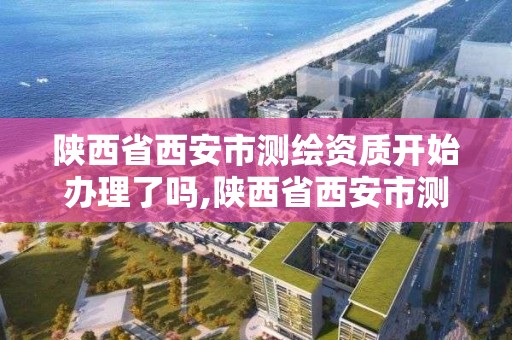 陕西省西安市测绘资质开始办理了吗,陕西省西安市测绘资质开始办理了吗今年