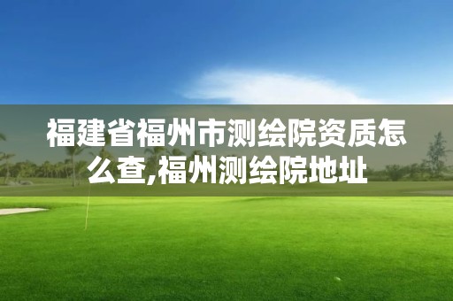 福建省福州市测绘院资质怎么查,福州测绘院地址