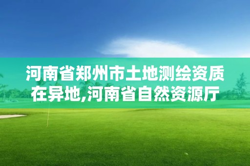 河南省郑州市土地测绘资质在异地,河南省自然资源厅关于延长测绘资质证书有效期的公告