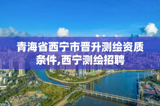 青海省西宁市晋升测绘资质条件,西宁测绘招聘