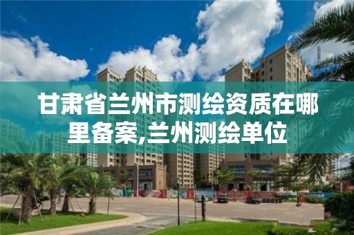 甘肃省兰州市测绘资质在哪里备案,兰州测绘单位