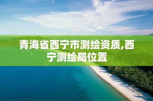 青海省西宁市测绘资质,西宁测绘局位置