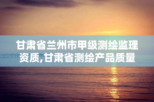 甘肃省兰州市甲级测绘监理资质,甘肃省测绘产品质量监督检验站待遇