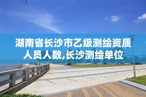 湖南省长沙市乙级测绘资质人员人数,长沙测绘单位