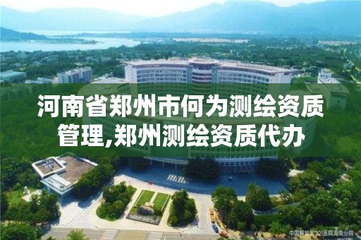 河南省郑州市何为测绘资质管理,郑州测绘资质代办