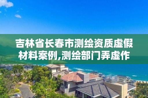 吉林省长春市测绘资质虚假材料案例,测绘部门弄虚作假有罪吗