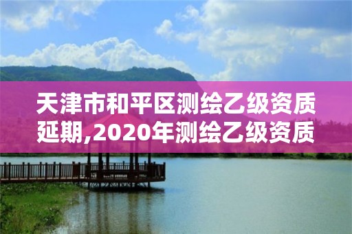 天津市和平区测绘乙级资质延期,2020年测绘乙级资质延期