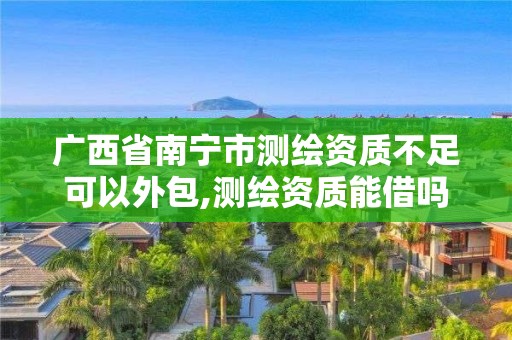 广西省南宁市测绘资质不足可以外包,测绘资质能借吗。