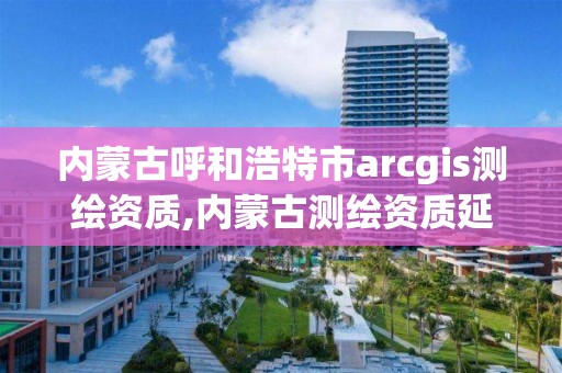 内蒙古呼和浩特市arcgis测绘资质,内蒙古测绘资质延期公告