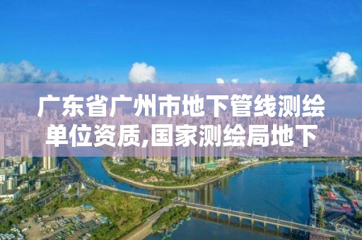 广东省广州市地下管线测绘单位资质,国家测绘局地下管线勘测工程院